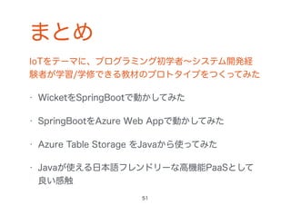 まとめ
IoTをテーマに、プログラミング初学者∼システム開発経
験者が学習/学修できる教材のプロトタイプをつくってみた
• WicketをSpringBootで動かしてみた
• SpringBootをAzure Web Appで動かしてみた
• Azure Table Storage をJavaから使ってみた
• Javaが使える日本語フレンドリーな高機能PaaSとして
良い感触
51
 