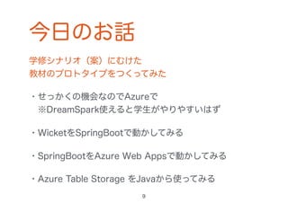 今日のお話
学修シナリオ（案）にむけた 
教材のプロトタイプをつくってみた
・せっかくの機会なのでAzureで 
 ※DreamSpark使えると学生がやりやすいはず
・WicketをSpringBootで動かしてみる
・SpringBootをAzure Web Appsで動かしてみる
・Azure Table Storage をJavaから使ってみる
9
 
