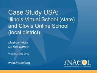 Case Study USA:
Illinois Virtual School (state)
and Clovis Online School
(local district)
Matthew Wicks
Dr. Rob Darrow

VISCED. May 2012


www.inacol.org
 