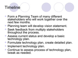Timeline Form a Planning Team of many different stakeholders who will work together over the next few months. Planning team will develop vision statement. Seek feedback from multiply stakeholders throughout the process. Assess current status and develop a basic technology plan. Formulate technology plan, create detailed plan.  Implement technology plan. Continue to assess process of technology plan, tweak as needed. 