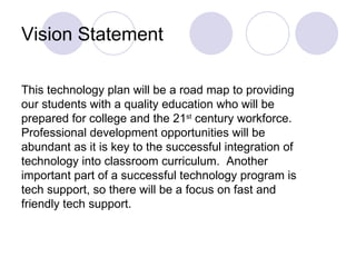Vision Statement This technology plan will be a road map to providing our students with a quality education who will be prepared for college and the 21 st  century workforce.  Professional development opportunities will be abundant as it is key to the successful integration of technology into classroom curriculum.  Another important part of a successful technology program is tech support, so there will be a focus on fast and friendly tech support. 