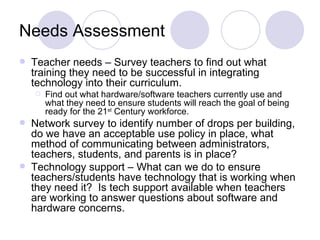 Needs Assessment Teacher needs – Survey teachers to find out what training they need to be successful in integrating technology into their curriculum. Find out what hardware/software teachers currently use and what they need to ensure students will reach the goal of being ready for the 21 st  Century workforce. Network survey to identify number of drops per building, do we have an acceptable use policy in place, what  method of communicating between administrators, teachers, students, and parents is in place? Technology support – What can we do to ensure teachers/students have technology that is working when they need it?  Is tech support available when teachers are working to answer questions about software and hardware concerns. 