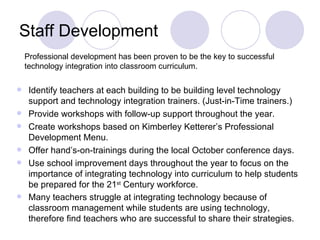 Staff Development Identify teachers at each building to be building level technology support and technology integration trainers. (Just-in-Time trainers.) Provide workshops with follow-up support throughout the year. Create workshops based on Kimberley Ketterer’s Professional Development Menu. Offer hand’s-on-trainings during the local October conference days. Use school improvement days throughout the year to focus on the importance of integrating technology into curriculum to help students be prepared for the 21 st  Century workforce. Many teachers struggle at integrating technology because of classroom management while students are using technology, therefore find teachers who are successful to share their strategies.   Professional development has been proven to be the key to successful technology integration into classroom curriculum. 