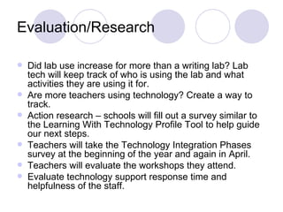 Evaluation/Research Did lab use increase for more than a writing lab? Lab tech will keep track of who is using the lab and what activities they are using it for. Are more teachers using technology? Create a way to track. Action research – schools will fill out a survey similar to the Learning With Technology Profile Tool to help guide our next steps.  Teachers will take the Technology Integration Phases survey at the beginning of the year and again in April. Teachers will evaluate the workshops they attend. Evaluate technology support response time and helpfulness of the staff.  