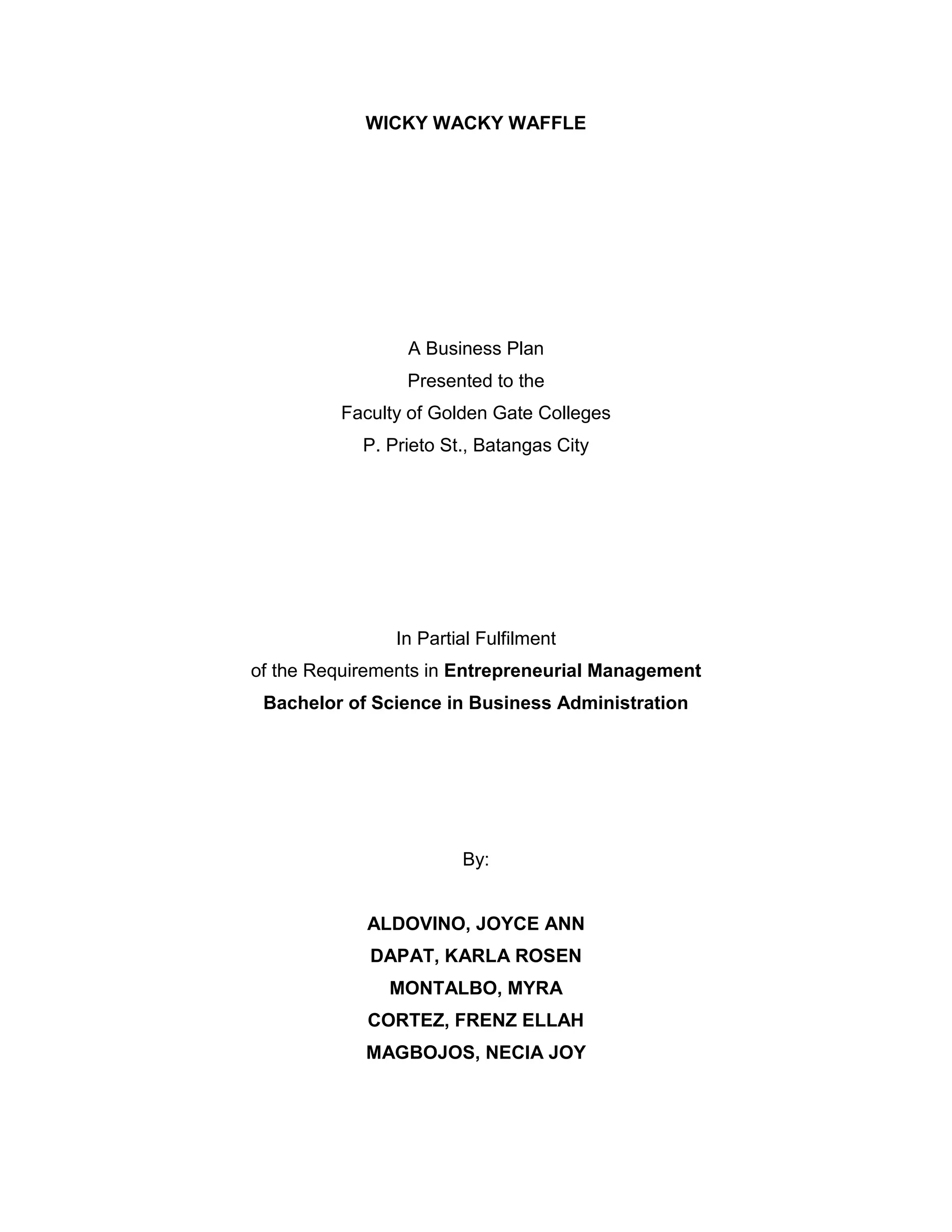 WICKY WACKY WAFFLE
A Business Plan
Presented to the
Faculty of Golden Gate Colleges
P. Prieto St., Batangas City
In Partial Fulfilment
of the Requirements in Entrepreneurial Management
Bachelor of Science in Business Administration
By:
ALDOVINO, JOYCE ANN
DAPAT, KARLA ROSEN
MONTALBO, MYRA
CORTEZ, FRENZ ELLAH
MAGBOJOS, NECIA JOY
 