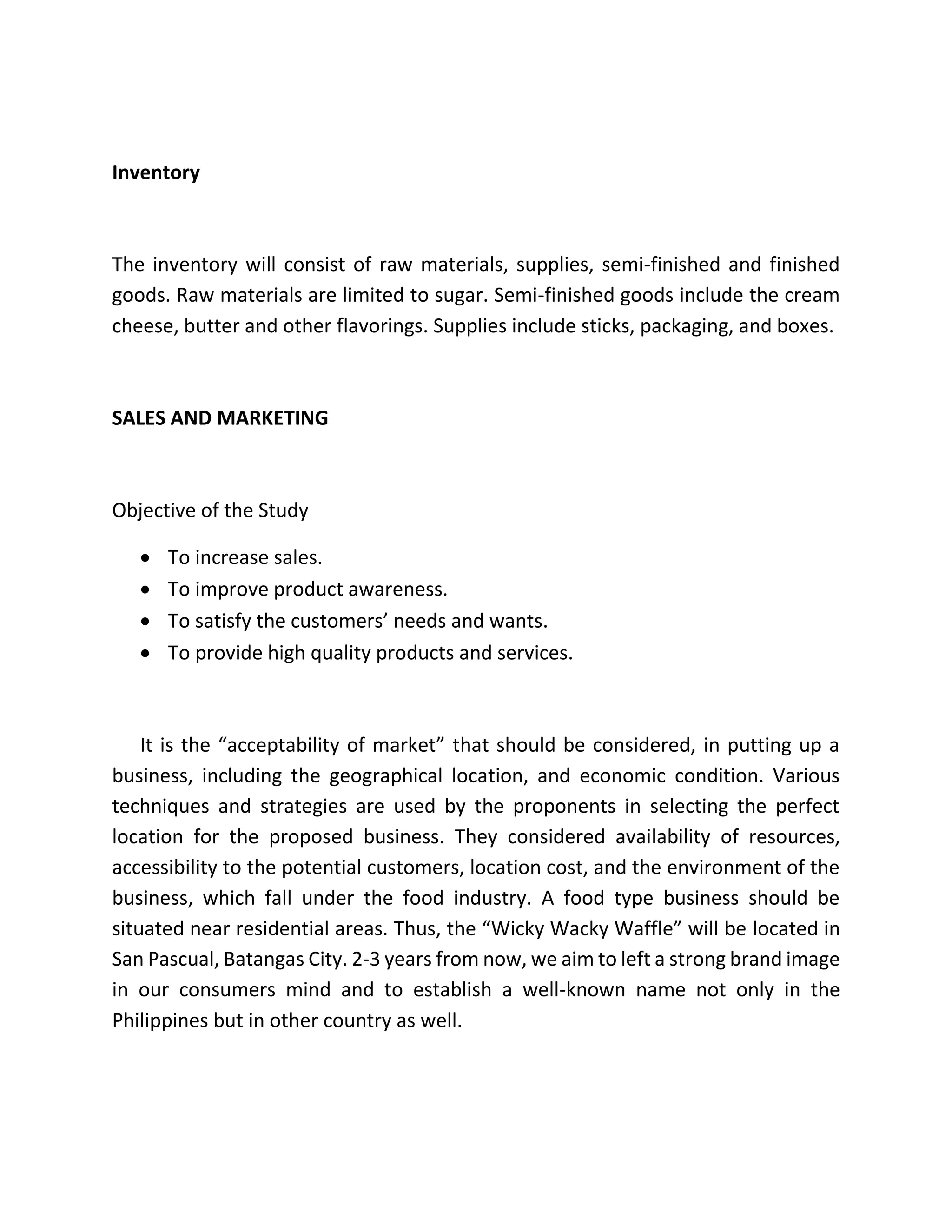 Inventory
The inventory will consist of raw materials, supplies, semi-finished and finished
goods. Raw materials are limited to sugar. Semi-finished goods include the cream
cheese, butter and other flavorings. Supplies include sticks, packaging, and boxes.
SALES AND MARKETING
Objective of the Study
 To increase sales.
 To improve product awareness.
 To satisfy the customers’ needs and wants.
 To provide high quality products and services.
It is the “acceptability of market” that should be considered, in putting up a
business, including the geographical location, and economic condition. Various
techniques and strategies are used by the proponents in selecting the perfect
location for the proposed business. They considered availability of resources,
accessibility to the potential customers, location cost, and the environment of the
business, which fall under the food industry. A food type business should be
situated near residential areas. Thus, the “Wicky Wacky Waffle” will be located in
San Pascual, Batangas City. 2-3 years from now, we aim to left a strong brand image
in our consumers mind and to establish a well-known name not only in the
Philippines but in other country as well.
 