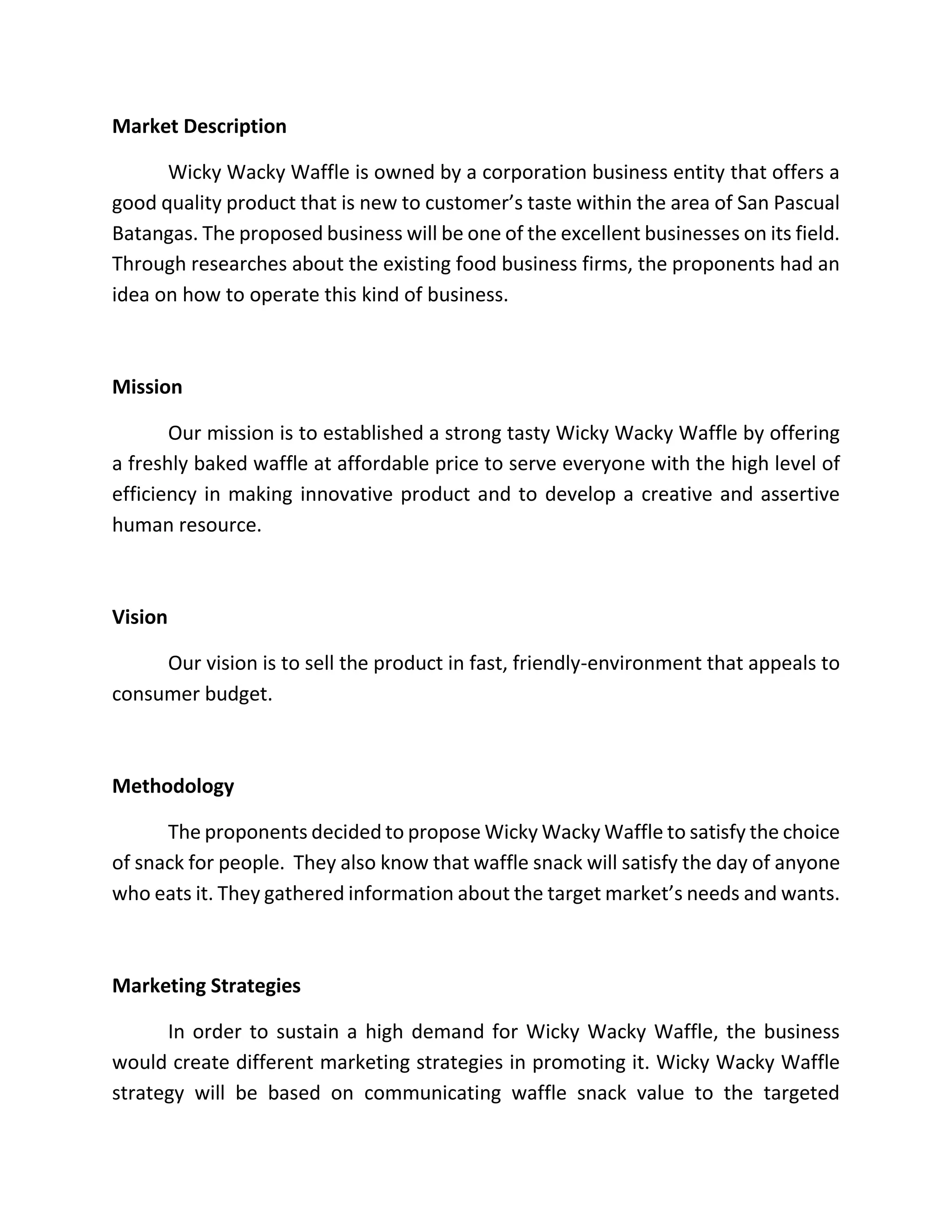 Market Description
Wicky Wacky Waffle is owned by a corporation business entity that offers a
good quality product that is new to customer’s taste within the area of San Pascual
Batangas. The proposed business will be one of the excellent businesses on its field.
Through researches about the existing food business firms, the proponents had an
idea on how to operate this kind of business.
Mission
Our mission is to established a strong tasty Wicky Wacky Waffle by offering
a freshly baked waffle at affordable price to serve everyone with the high level of
efficiency in making innovative product and to develop a creative and assertive
human resource.
Vision
Our vision is to sell the product in fast, friendly-environment that appeals to
consumer budget.
Methodology
The proponents decided to propose Wicky Wacky Waffle to satisfy the choice
of snack for people. They also know that waffle snack will satisfy the day of anyone
who eats it. They gathered information about the target market’s needs and wants.
Marketing Strategies
In order to sustain a high demand for Wicky Wacky Waffle, the business
would create different marketing strategies in promoting it. Wicky Wacky Waffle
strategy will be based on communicating waffle snack value to the targeted
 