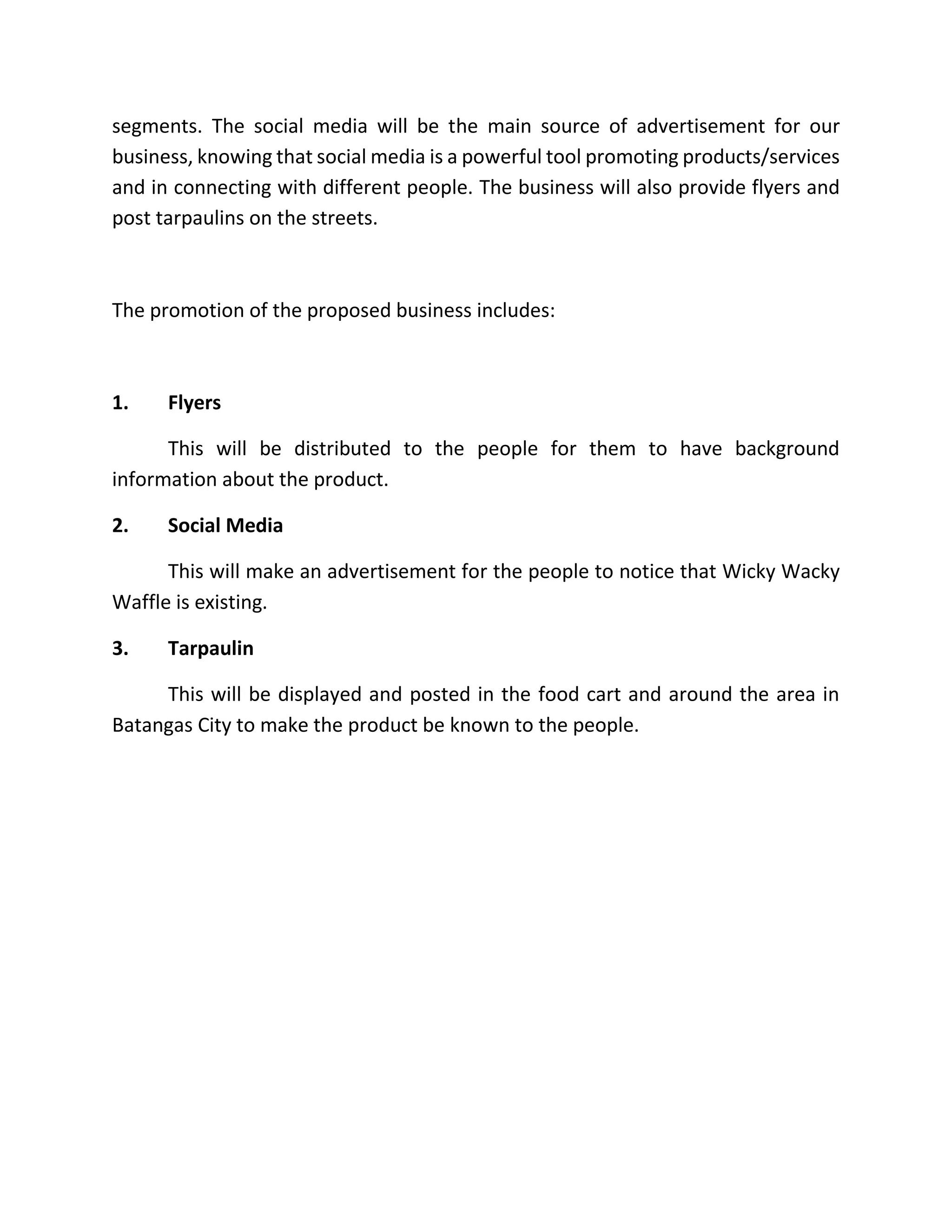 segments. The social media will be the main source of advertisement for our
business, knowing that social media is a powerful tool promoting products/services
and in connecting with different people. The business will also provide flyers and
post tarpaulins on the streets.
The promotion of the proposed business includes:
1. Flyers
This will be distributed to the people for them to have background
information about the product.
2. Social Media
This will make an advertisement for the people to notice that Wicky Wacky
Waffle is existing.
3. Tarpaulin
This will be displayed and posted in the food cart and around the area in
Batangas City to make the product be known to the people.
 