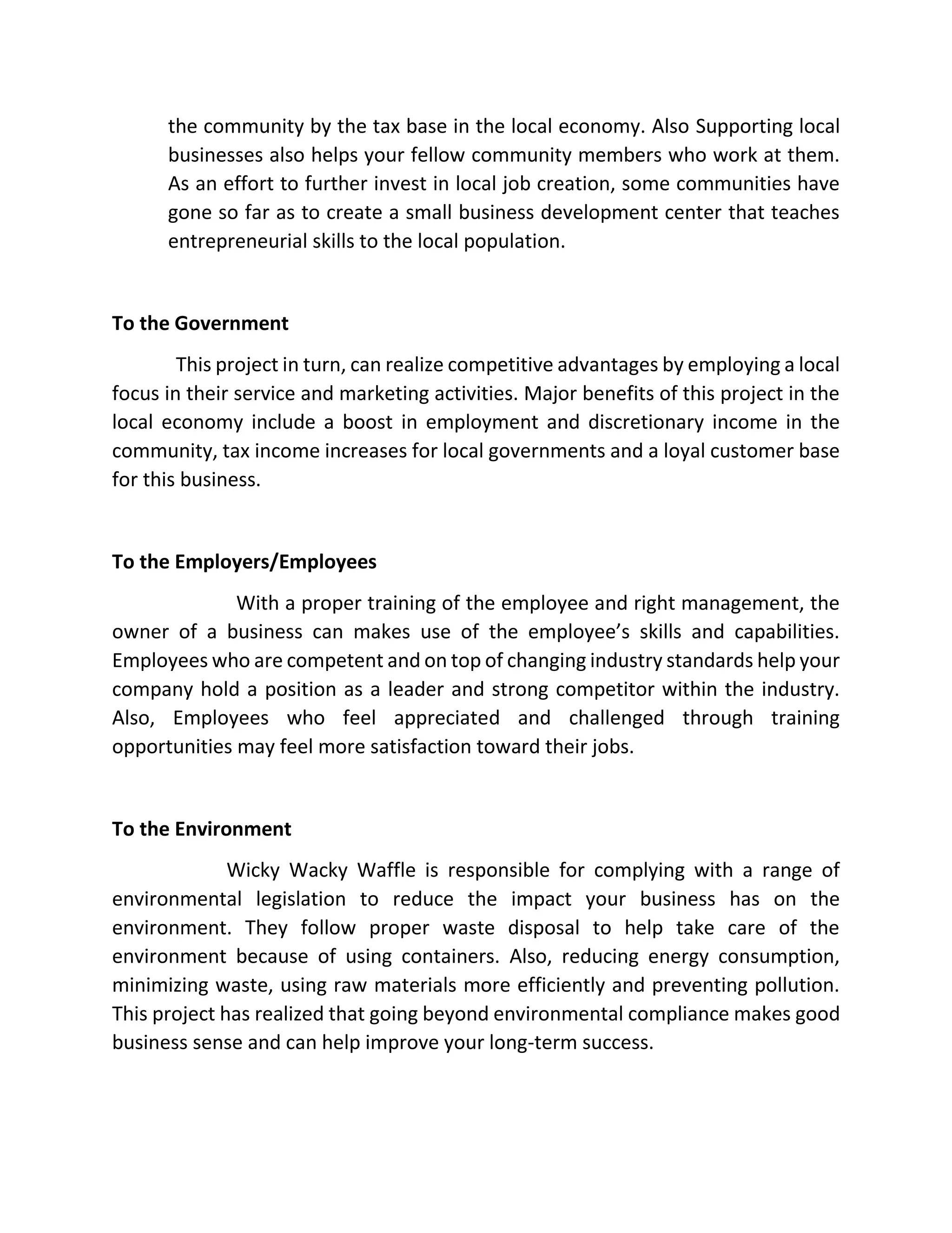 the community by the tax base in the local economy. Also Supporting local
businesses also helps your fellow community members who work at them.
As an effort to further invest in local job creation, some communities have
gone so far as to create a small business development center that teaches
entrepreneurial skills to the local population.
To the Government
This project in turn, can realize competitive advantages by employing a local
focus in their service and marketing activities. Major benefits of this project in the
local economy include a boost in employment and discretionary income in the
community, tax income increases for local governments and a loyal customer base
for this business.
To the Employers/Employees
With a proper training of the employee and right management, the
owner of a business can makes use of the employee’s skills and capabilities.
Employees who are competent and on top of changing industry standards help your
company hold a position as a leader and strong competitor within the industry.
Also, Employees who feel appreciated and challenged through training
opportunities may feel more satisfaction toward their jobs.
To the Environment
Wicky Wacky Waffle is responsible for complying with a range of
environmental legislation to reduce the impact your business has on the
environment. They follow proper waste disposal to help take care of the
environment because of using containers. Also, reducing energy consumption,
minimizing waste, using raw materials more efficiently and preventing pollution.
This project has realized that going beyond environmental compliance makes good
business sense and can help improve your long-term success.
 
