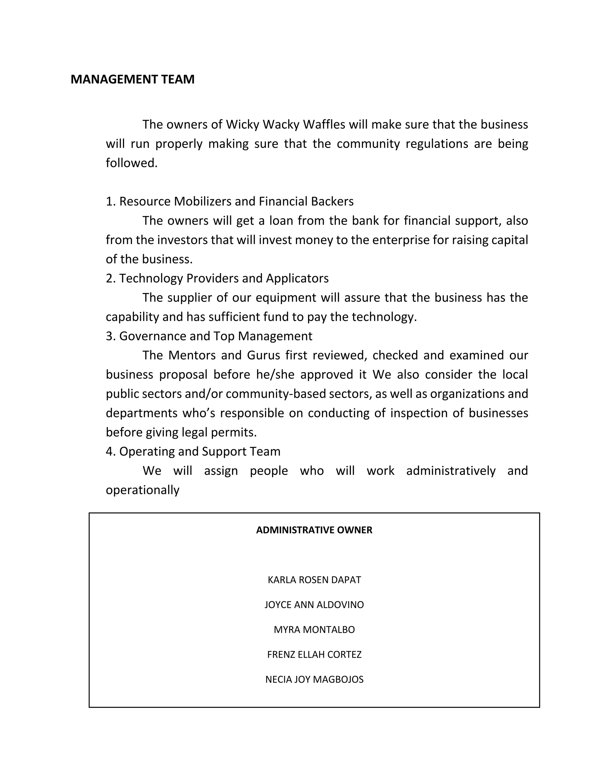 MANAGEMENT TEAM
The owners of Wicky Wacky Waffles will make sure that the business
will run properly making sure that the community regulations are being
followed.
1. Resource Mobilizers and Financial Backers
The owners will get a loan from the bank for financial support, also
from the investors that will invest money to the enterprise for raising capital
of the business.
2. Technology Providers and Applicators
The supplier of our equipment will assure that the business has the
capability and has sufficient fund to pay the technology.
3. Governance and Top Management
The Mentors and Gurus first reviewed, checked and examined our
business proposal before he/she approved it We also consider the local
public sectors and/or community-based sectors, as well as organizations and
departments who’s responsible on conducting of inspection of businesses
before giving legal permits.
4. Operating and Support Team
We will assign people who will work administratively and
operationally
ADMINISTRATIVE OWNER
KARLA ROSEN DAPAT
JOYCE ANN ALDOVINO
MYRA MONTALBO
FRENZ ELLAH CORTEZ
NECIA JOY MAGBOJOS
 