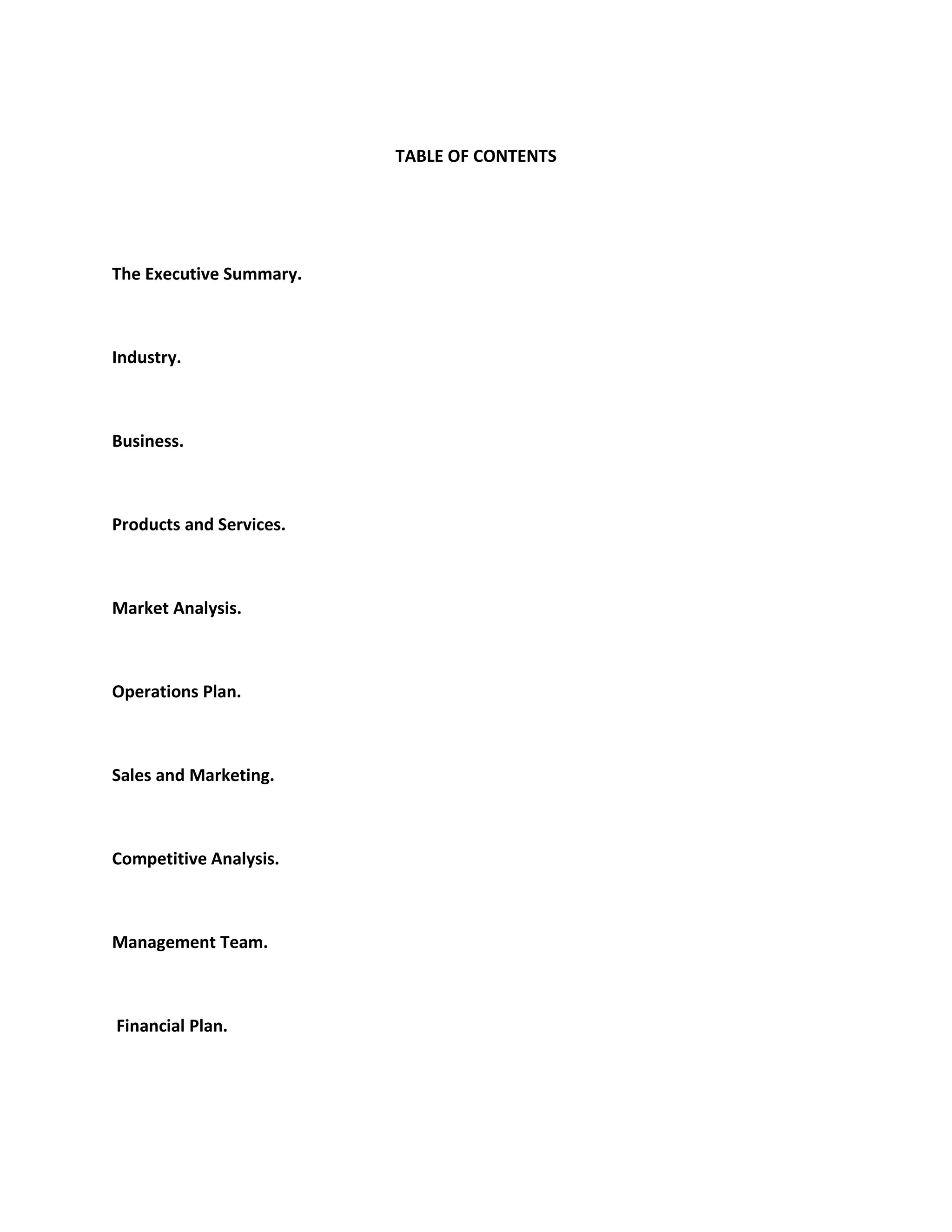 TABLE OF CONTENTS
The Executive Summary.
Industry.
Business.
Products and Services.
Market Analysis.
Operations Plan.
Sales and Marketing.
Competitive Analysis.
Management Team.
Financial Plan.
 