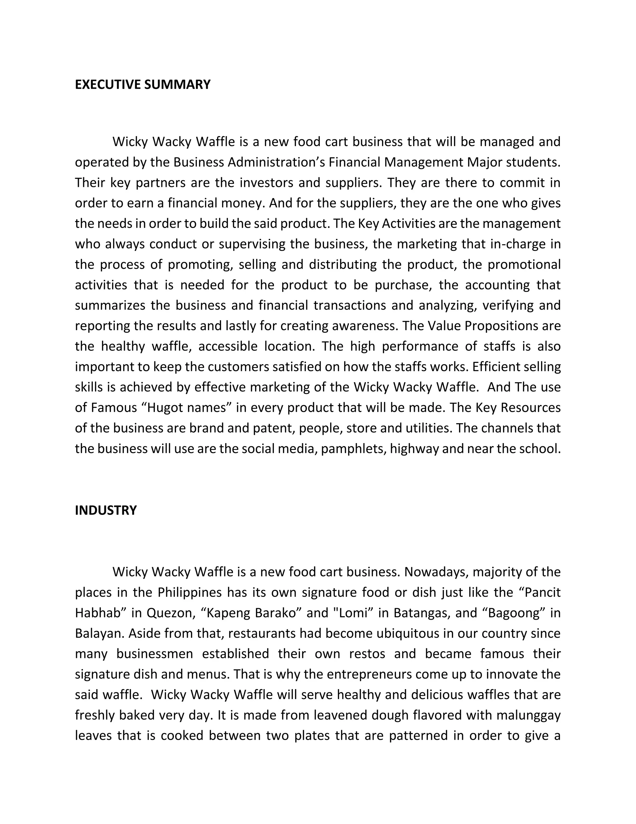 EXECUTIVE SUMMARY
Wicky Wacky Waffle is a new food cart business that will be managed and
operated by the Business Administration’s Financial Management Major students.
Their key partners are the investors and suppliers. They are there to commit in
order to earn a financial money. And for the suppliers, they are the one who gives
the needs in order to build the said product. The Key Activities are the management
who always conduct or supervising the business, the marketing that in-charge in
the process of promoting, selling and distributing the product, the promotional
activities that is needed for the product to be purchase, the accounting that
summarizes the business and financial transactions and analyzing, verifying and
reporting the results and lastly for creating awareness. The Value Propositions are
the healthy waffle, accessible location. The high performance of staffs is also
important to keep the customers satisfied on how the staffs works. Efficient selling
skills is achieved by effective marketing of the Wicky Wacky Waffle. And The use
of Famous “Hugot names” in every product that will be made. The Key Resources
of the business are brand and patent, people, store and utilities. The channels that
the business will use are the social media, pamphlets, highway and near the school.
INDUSTRY
Wicky Wacky Waffle is a new food cart business. Nowadays, majority of the
places in the Philippines has its own signature food or dish just like the “Pancit
Habhab” in Quezon, “Kapeng Barako” and "Lomi” in Batangas, and “Bagoong” in
Balayan. Aside from that, restaurants had become ubiquitous in our country since
many businessmen established their own restos and became famous their
signature dish and menus. That is why the entrepreneurs come up to innovate the
said waffle. Wicky Wacky Waffle will serve healthy and delicious waffles that are
freshly baked very day. It is made from leavened dough flavored with malunggay
leaves that is cooked between two plates that are patterned in order to give a
 