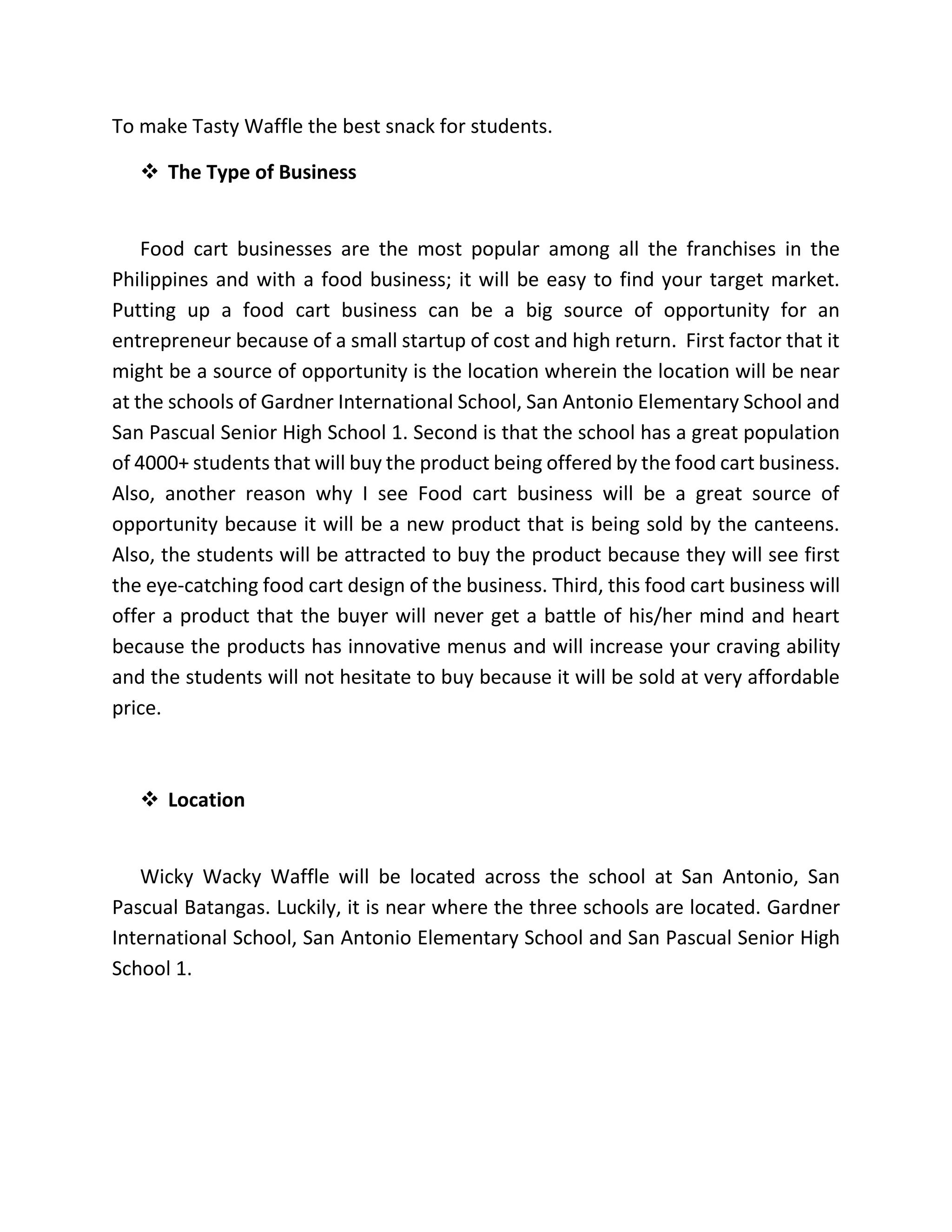 To make Tasty Waffle the best snack for students.
 The Type of Business
Food cart businesses are the most popular among all the franchises in the
Philippines and with a food business; it will be easy to find your target market.
Putting up a food cart business can be a big source of opportunity for an
entrepreneur because of a small startup of cost and high return. First factor that it
might be a source of opportunity is the location wherein the location will be near
at the schools of Gardner International School, San Antonio Elementary School and
San Pascual Senior High School 1. Second is that the school has a great population
of 4000+ students that will buy the product being offered by the food cart business.
Also, another reason why I see Food cart business will be a great source of
opportunity because it will be a new product that is being sold by the canteens.
Also, the students will be attracted to buy the product because they will see first
the eye-catching food cart design of the business. Third, this food cart business will
offer a product that the buyer will never get a battle of his/her mind and heart
because the products has innovative menus and will increase your craving ability
and the students will not hesitate to buy because it will be sold at very affordable
price.
 Location
Wicky Wacky Waffle will be located across the school at San Antonio, San
Pascual Batangas. Luckily, it is near where the three schools are located. Gardner
International School, San Antonio Elementary School and San Pascual Senior High
School 1.
 