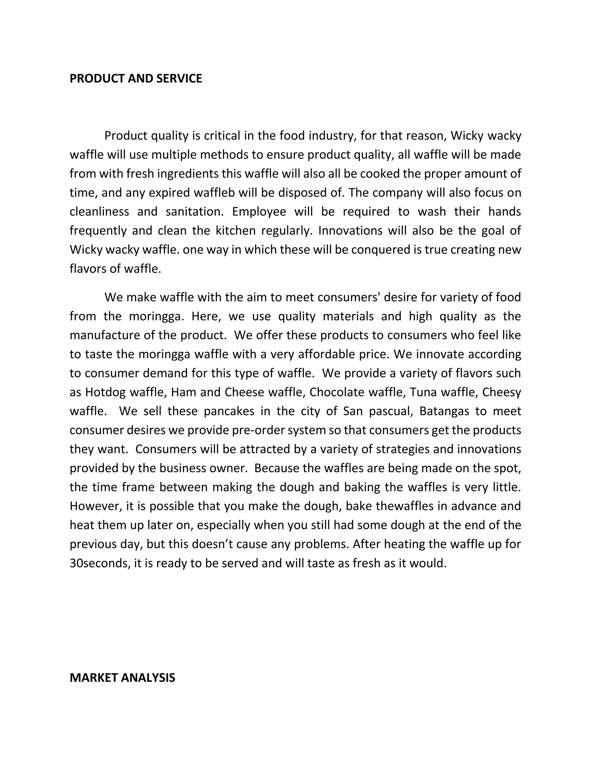 PRODUCT AND SERVICE
Product quality is critical in the food industry, for that reason, Wicky wacky
waffle will use multiple methods to ensure product quality, all waffle will be made
from with fresh ingredients this waffle will also all be cooked the proper amount of
time, and any expired waffleb will be disposed of. The company will also focus on
cleanliness and sanitation. Employee will be required to wash their hands
frequently and clean the kitchen regularly. Innovations will also be the goal of
Wicky wacky waffle. one way in which these will be conquered is true creating new
flavors of waffle.
We make waffle with the aim to meet consumers' desire for variety of food
from the moringga. Here, we use quality materials and high quality as the
manufacture of the product. We offer these products to consumers who feel like
to taste the moringga waffle with a very affordable price. We innovate according
to consumer demand for this type of waffle. We provide a variety of flavors such
as Hotdog waffle, Ham and Cheese waffle, Chocolate waffle, Tuna waffle, Cheesy
waffle. We sell these pancakes in the city of San pascual, Batangas to meet
consumer desires we provide pre-order system so that consumers get the products
they want. Consumers will be attracted by a variety of strategies and innovations
provided by the business owner. Because the waffles are being made on the spot,
the time frame between making the dough and baking the waffles is very little.
However, it is possible that you make the dough, bake thewaffles in advance and
heat them up later on, especially when you still had some dough at the end of the
previous day, but this doesn’t cause any problems. After heating the waffle up for
30seconds, it is ready to be served and will taste as fresh as it would.
MARKET ANALYSIS
 