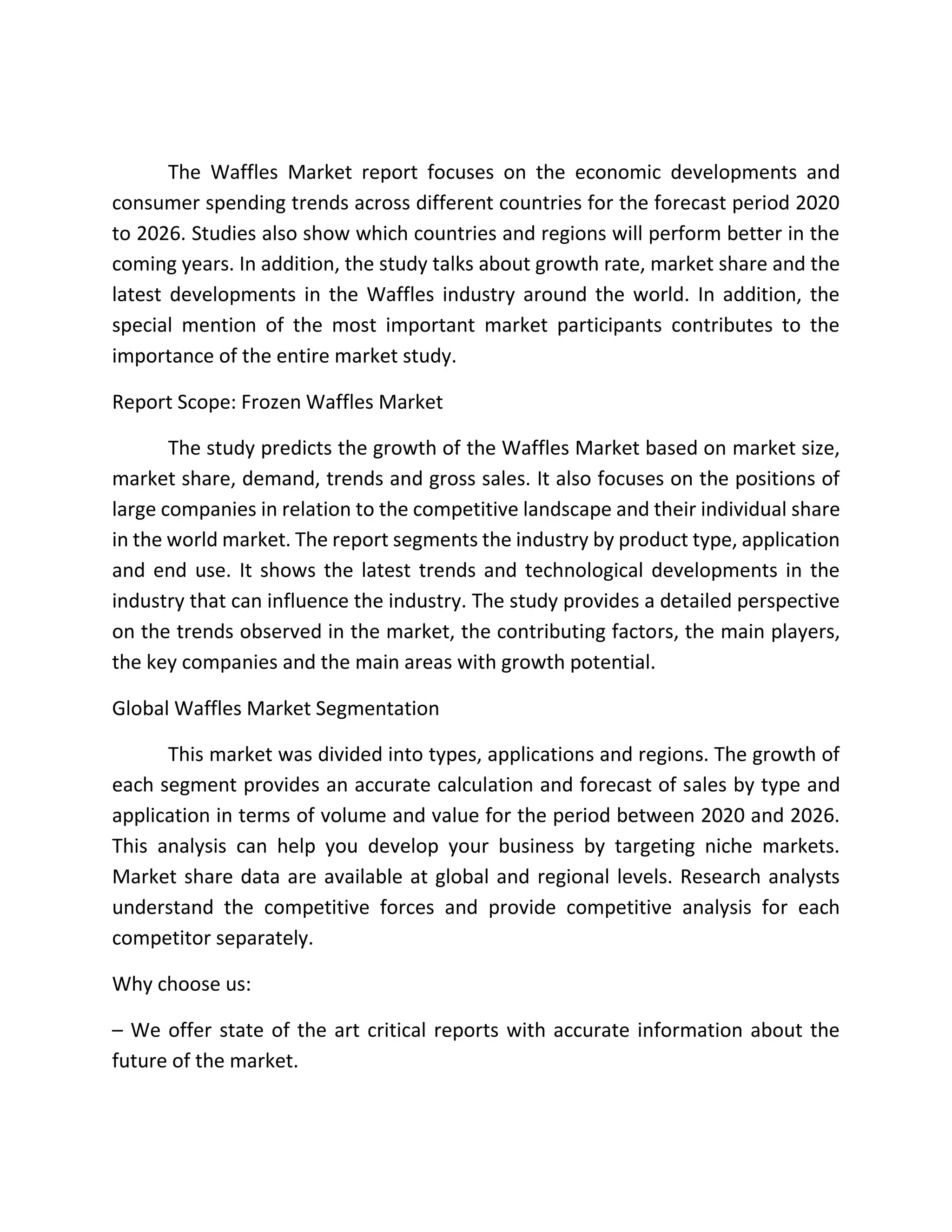 The Waffles Market report focuses on the economic developments and
consumer spending trends across different countries for the forecast period 2020
to 2026. Studies also show which countries and regions will perform better in the
coming years. In addition, the study talks about growth rate, market share and the
latest developments in the Waffles industry around the world. In addition, the
special mention of the most important market participants contributes to the
importance of the entire market study.
Report Scope: Frozen Waffles Market
The study predicts the growth of the Waffles Market based on market size,
market share, demand, trends and gross sales. It also focuses on the positions of
large companies in relation to the competitive landscape and their individual share
in the world market. The report segments the industry by product type, application
and end use. It shows the latest trends and technological developments in the
industry that can influence the industry. The study provides a detailed perspective
on the trends observed in the market, the contributing factors, the main players,
the key companies and the main areas with growth potential.
Global Waffles Market Segmentation
This market was divided into types, applications and regions. The growth of
each segment provides an accurate calculation and forecast of sales by type and
application in terms of volume and value for the period between 2020 and 2026.
This analysis can help you develop your business by targeting niche markets.
Market share data are available at global and regional levels. Research analysts
understand the competitive forces and provide competitive analysis for each
competitor separately.
Why choose us:
– We offer state of the art critical reports with accurate information about the
future of the market.
 