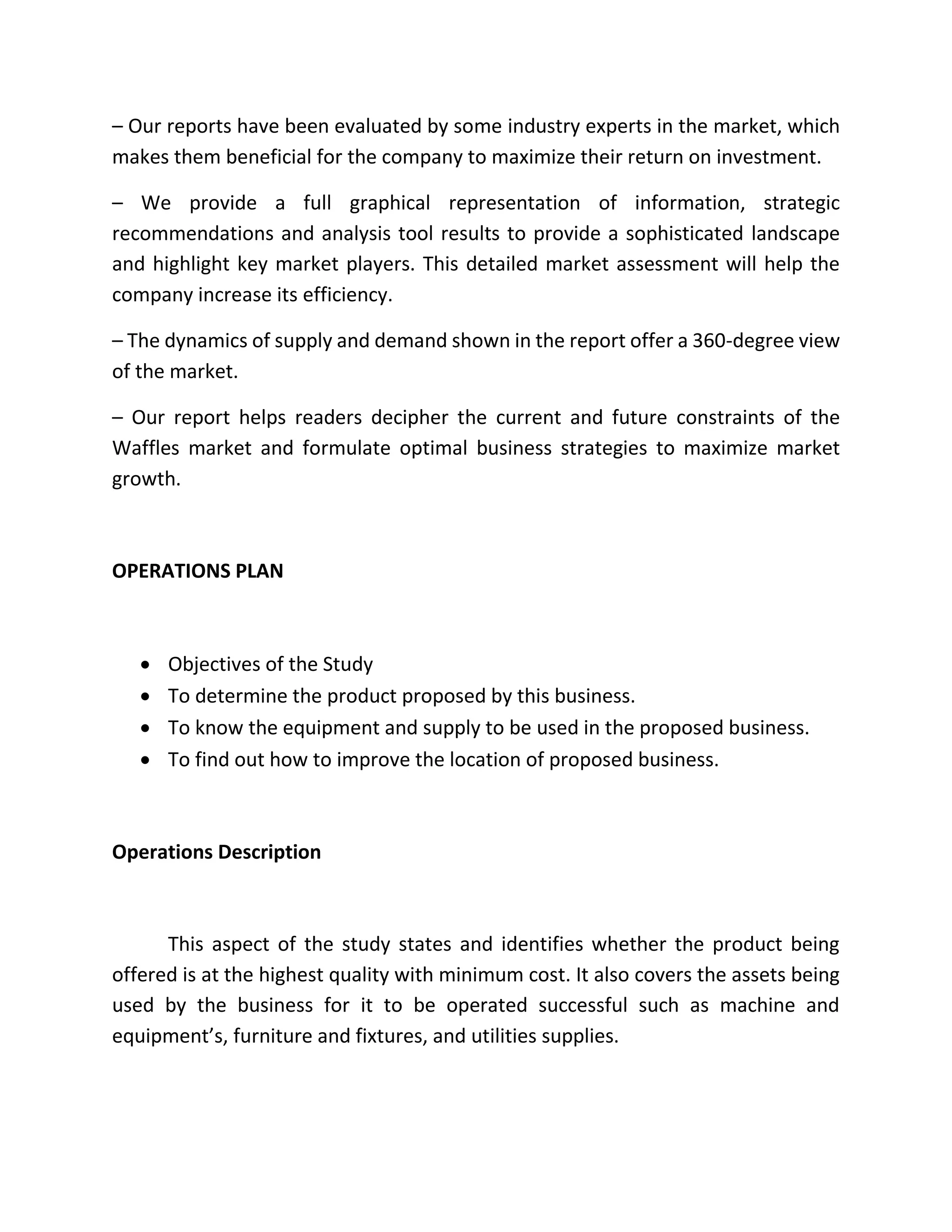 – Our reports have been evaluated by some industry experts in the market, which
makes them beneficial for the company to maximize their return on investment.
– We provide a full graphical representation of information, strategic
recommendations and analysis tool results to provide a sophisticated landscape
and highlight key market players. This detailed market assessment will help the
company increase its efficiency.
– The dynamics of supply and demand shown in the report offer a 360-degree view
of the market.
– Our report helps readers decipher the current and future constraints of the
Waffles market and formulate optimal business strategies to maximize market
growth.
OPERATIONS PLAN
 Objectives of the Study
 To determine the product proposed by this business.
 To know the equipment and supply to be used in the proposed business.
 To find out how to improve the location of proposed business.
Operations Description
This aspect of the study states and identifies whether the product being
offered is at the highest quality with minimum cost. It also covers the assets being
used by the business for it to be operated successful such as machine and
equipment’s, furniture and fixtures, and utilities supplies.
 
