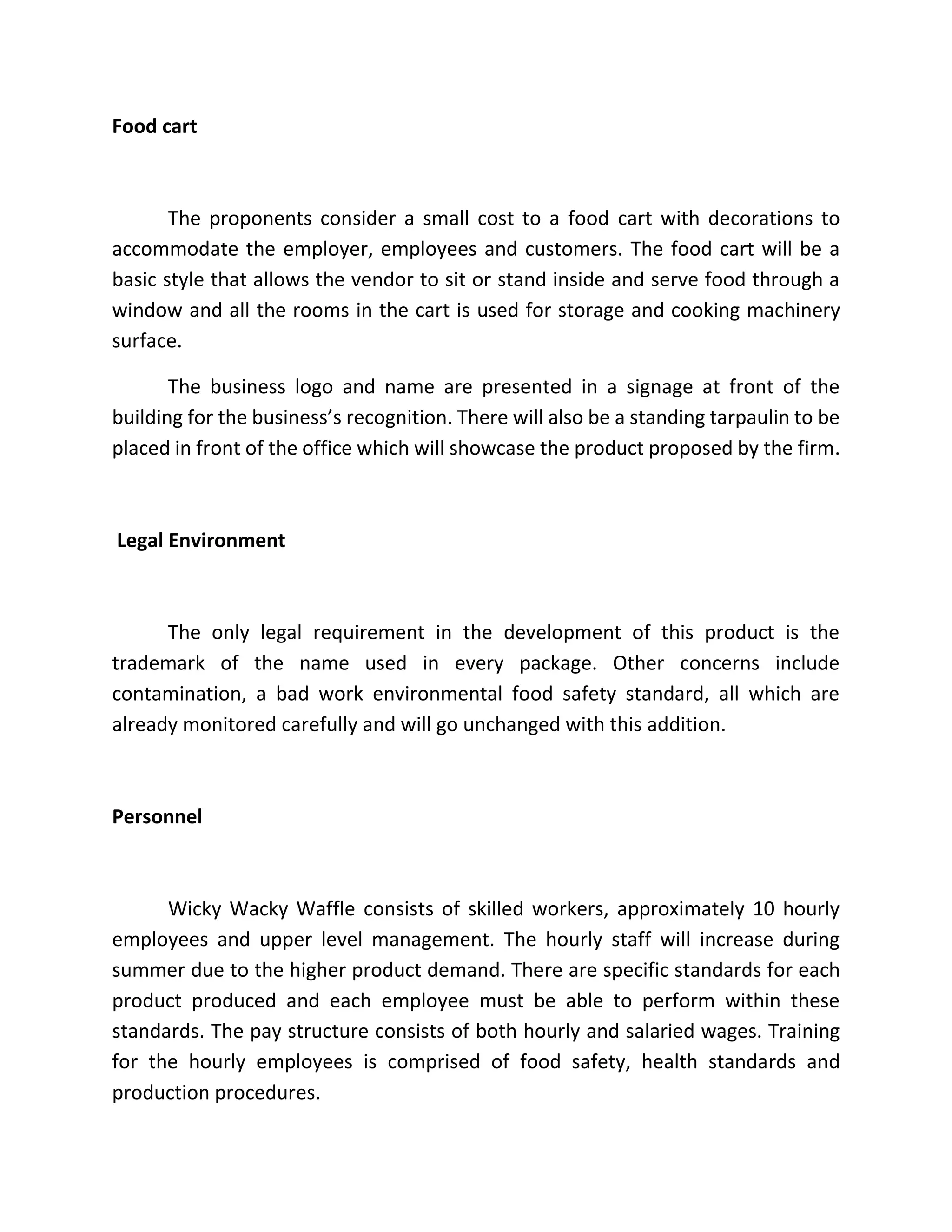 Food cart
The proponents consider a small cost to a food cart with decorations to
accommodate the employer, employees and customers. The food cart will be a
basic style that allows the vendor to sit or stand inside and serve food through a
window and all the rooms in the cart is used for storage and cooking machinery
surface.
The business logo and name are presented in a signage at front of the
building for the business’s recognition. There will also be a standing tarpaulin to be
placed in front of the office which will showcase the product proposed by the firm.
Legal Environment
The only legal requirement in the development of this product is the
trademark of the name used in every package. Other concerns include
contamination, a bad work environmental food safety standard, all which are
already monitored carefully and will go unchanged with this addition.
Personnel
Wicky Wacky Waffle consists of skilled workers, approximately 10 hourly
employees and upper level management. The hourly staff will increase during
summer due to the higher product demand. There are specific standards for each
product produced and each employee must be able to perform within these
standards. The pay structure consists of both hourly and salaried wages. Training
for the hourly employees is comprised of food safety, health standards and
production procedures.
 