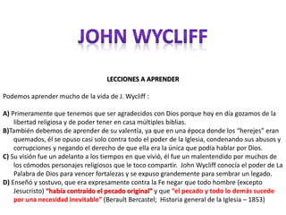 LECCIONES A APRENDER 
Podemos aprender mucho de la vida de J. Wycliff : 
A) Primeramente que tenemos que ser agradecidos con Dios porque hoy en día gozamos de la 
libertad religiosa y de poder tener en casa múltiples biblias. 
B)También debemos de aprender de su valentía, ya que en una época donde los “herejes” eran 
quemados, él se opuso casi solo contra todo el poder de la Iglesia, condenando sus abusos y 
corrupciones y negando el derecho de que ella era la única que podía hablar por Dios. 
C) Su visión fue un adelanto a los tiempos en que vivió, él fue un malentendido por muchos de 
los cómodos personajes religiosos que le toco compartir. John Wycliff conocía el poder de La 
Palabra de Dios para vencer fortalezas y se expuso grandemente para sembrar un legado. 
D) Enseñó y sostuvo, que era expresamente contra la Fe negar que todo hombre (excepto 
Jesucristo) “había contraído el pecado original” y que “el pecado y todo lo demás sucede 
por una necesidad inevitable” (Berault Bercastel; Historia general de la Iglesia – 1853) 
 