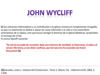 E) Sus esfuerzos reformadores y su contribución a la Iglesia cristiana es simplemente innegable, 
ya que no solamente se dedicó a atacar las cosas referentes a la vida y a las costumbres 
eclesiásticas de su época, sino que buscó corregir la doctrina de la Iglesia Medieval, ajustándola 
al mensaje de Cristo. 
El mismo Wycliff comentó: 
“Se me ha acusado de esconder, bajo una máscara de santidad, la hipocresía, el odio y el 
rencor. Me temo, y con dolor confieso, que tal cosa me ha acaecido con harta 
frecuencia”[3] 
[3]González, Justo L.: Historia Del Cristianismo : Tomo 1. Miami, Fla. : Editorial Unilit, 2003, S. 
1:505 
