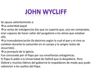 Se opuso valientemente a: 
La autoridad papal. 
La venta de indulgencias (las que se suponía que, una vez compradas, 
eran capaces de hacer saltar del purgatorio a las almas que estaban 
allí). 
La transubstanciación (la doctrina según la cual el pan y el vino se 
cambian durante la comunión en el cuerpo y la sangre reales de 
Jesucristo) . 
La jerarquía de la Iglesia. 
Fue censurado por el Papa por sus enseñanzas antagónicas. 
El Papa le pidió a la Universidad de Oxford que lo despidiera. Pero 
Oxford y muchos líderes del gobierno lo respaldaron de modo que pudo 
sobrevivir a los asaltos del Papa. 
 