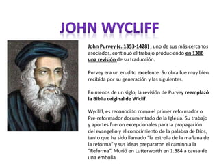John Purvey (c. 1353-1428) , uno de sus más cercanos 
asociados, continuó el trabajo produciendo en 1388 
una revisión de su traducción. 
Purvey era un erudito excelente. Su obra fue muy bien 
recibida por su generación y las siguientes. 
En menos de un siglo, la revisión de Purvey reemplazó 
la Biblia original de Wiclif. 
Wycliff, es reconocido como el primer reformador o 
Pre-reformador documentado de la Iglesia. Su trabajo 
y aportes fueron excepcionales para la propagación 
del evangelio y el conocimiento de la palabra de Dios, 
tanto que ha sido llamado “la estrella de la mañana de 
la reforma” y sus ideas prepararon el camino a la 
“Reforma”. Murió en Lutterworth en 1.384 a causa de 
una embolia 
 