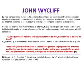 Su vida transcurrió en mayor parte enmarcada dentro de las tensiones entre el trono inglés y 
el pontificado Romano, principalmente debido a los impuestos que la iglesia de Roma trataba 
de imponer, atacando la teoría según la cual el poder temporal se deriva del espiritual. 
Uno de sus aportes más importantes a la reforma, fue su abierta posición de que se tradujera 
la Biblia al idioma local y se enseñara en Inglés, a todas las personas. En alguna ocasión Wycliff 
comentó : 
“¿Cómo pueden los hombres vivir bajo la autoridad de Dios, sino conocen la palabra de 
Dios?” 
Wycliff creía que la manera de prevalecer en su lucha contra la autoridad abusiva de la iglesia, 
“era hacer que la Biblia estuviera al alcance de la gente en su propio idioma. Entonces 
podrían leer por sí mismos cómo cada uno de ellos podría tener una relación personal 
con Dios por medio de Jesucristo, al margen de cualquier autoridad eclesiástica”[1]. 
[1]Douglas, J. D. ; Comfort, Philip Wesley ; Mitchell, Donald: Who's Who in Christian History. 
Wheaton, Ill. : Tyndale House, 1997, c1992 
 