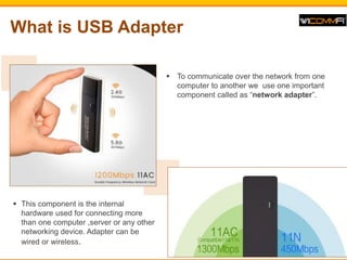 What is USB Adapter
? To communicate over the network from one
computer to another we use one important
component called as network adapter.
? This component is the internal
hardware used for connecting more
than one computer ,server or any other
networking device. Adapter can be
wired or wireless.
 