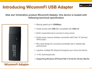 Introducing WicommFi USB Adapter
7
WicommFi Adapter
? Blazing speed up to 1200Mbps.
? Faster access with USB 3.0, compatible with USB 2.0
? Built in dual antennas to connect in every corner.
? Easily setup a secure wireless connection with Push N Connect
WPS button.
? Mini sized design for convenient portability with a reliable high
performance
? Lag-free, multiple HD streams throughout your home and device
? 11 AC dual frequencies.
? Supporting Windows XP/Vista/7/8/8.1/10 (32-bit, 64-bit), MacOs.
Use our innovative product Wicommfi Adapter, this device is loaded with
following technical specification
 