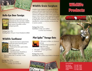 LOCATIONS
Stratford:	715-687-4443
Marshfield:	715-387-1291
Auburndale:	715-652-2300
Chili:	 715-683-2406
www.cwco-op.com
CENTRALWISCONSINCOOPERATIVE
Wildlife Grain Sorghum was specifically devel-
oped as a fall and winter food source for up-
land birds (quail, turkey, pheasant and prairie
chicken) and migratory birds (ducks, geese and
doves). It has very low water requirements, good
seedling vigor, and grows upright with medium
to large heads. It has very good standability. Not
intended for commercial grain production due
to tannin content.
Package Size: 50 lbs
Seed Rate: 6-8 lbs /acre drilled
8-10 lbs /acre broadcast
Wildlife Grain Sorghum
Bulls-Eye is intended for use as an
attractant for deer and other wildlife.
Plant Bull-Eye at least 60 days before
deer season if possible to allow
adequate growth.
Package Size: 2 lbs
Seeding Rate: 2 lbs per 1/4 acre broadcastordrilled
Bulls-Eye Deer Turnips
•	 99% pure, no fillers, no chemical 	
coatings
•	 Produces huge quantities of
forage deer love
•	 Easy to establish
•	 Plot Spike™ exclusive guarantee
•	 Cold tolerant
Package Size: 50 lbs
Seed Rate: 100-120 lbs /acre drilled or broadcast
Plot Spike™
Forage Oats
•	 Special attractant to upland birds
as fall and winter feed that prefer
high oil seed crops
•	 Preferred by dove, quail, turkey,
pheasant
•	 Drought tolerant
•	 Soil temperature should be at
least 55 degrees Fahrenheit
•	 Plant between May 25 and July 1 in the
Midwest
Package Size: 50 lbs
Seed Rate: 6-8 lbs /acre drilled
8-10 lbs /acre broadcast
Wildlife Sunflower
Wildlife
Products
 