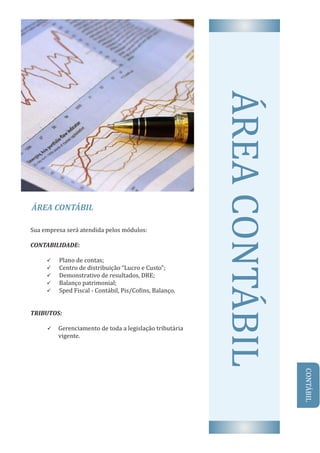 ÁREA	CONTÁBIL
AREA	CONTABILSua	empresa	será	atendida	pelos	módulos:
CONTABILIDADE:	
ü 			Plano	de	contas;
ü 			Centro	de	distribuição	“Lucro	e	Custo”;
ü 			Demonstrativo	de	resultados,	DRE;
ü 			Balanço	patrimonial;
ü 			Sped	Fiscal	-	Contábil,	Pis/Co ins,	Balanço.
TRIBUTOS:	
ü Gerenciamento	de	toda	a	legislação	tributária		
vigente.
CONTABIL
 