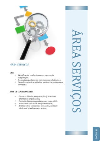 ÁREA	SERVIÇOS
AREA	SERVIÇOSURT:
ü Work low	de	tarefas	internas	e	externa	da						
corporação;	
ü Gerencia	departamento	com	maiores	solicitações;
ü Transferência	de	atividades,	motivos	de	problemas	e	
ouvidoria.
BASE	DE	CONHECIMENTO:
	
ü Gerencia	dúvidas,	respostas,	FAQ,	processos	
internos	da	organização;
ü 		Controla	diversos	departamentos	como	o	RH;
ü 		Manuais	de	processos	e	departamentos;
ü Análise	sobre	temas	mais	acessados,	controle
público ou privado para os ar gos.
SERVIÇOS
 