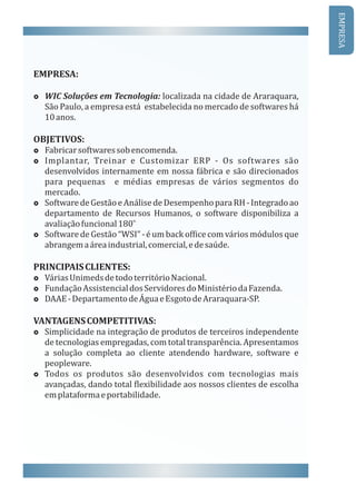 EMPRESA:
£ WIC	Soluções	em	Tecnologia:	localizada	na	cidade	de	Araraquara,	
São	Paulo,	a	empresa	está		estabelecida	no	mercado	de	softwares	há	
10	anos.
OBJETIVOS:
£ Fabricar	softwares	sob	encomenda.
£ Implantar,	 Treinar	 e	 Customizar	 ERP	 -	 Os	 softwares	 sã o					
desenvolvidos	internamente	em	nossa	fábrica	e	são	direcionados	
para	 pequenas	 	 e	 médias	 empresas	 de	 vários	 segmentos	 do	
mercado.
£ Software	de	Gestão	e	Análise	de	Desempenho	para	RH	-	Integrado	ao		
departamento	 de	 Recursos	 Humanos,	 o	 software	 disponibiliza	 a	
o.	
avaliação	funcional	180
£ Software	de	Gestão	“WSI”	-	é	um	back	of ice	com	vários	módulos	que	
abrangem	a	área	industrial,	comercial,	e	de	saúde.
PRINCIPAIS	CLIENTES:
£ Várias	Unimeds	de	todo	território	Nacional.
£ Fundação	Assistencial	dos	Servidores	do	Ministério	da	Fazenda.
£ DAAE	-	Departamento	de	Agua	e	Esgoto	de	Araraquara-SP.
VANTAGENS	COMPETITIVAS:
£ Simplicidade	na	integração	de	produtos	de	terceiros	independente	
de	tecnologias	empregadas,	com	total	transparência.	Apresentamos	
a	 solução	 completa	 ao	 cliente	 atendendo	 hardware,	 software	 e	
peopleware.
£ Todos	 os	 produtos	 são	 desenvolvidos	 com	 tecnologias	 mais	
avançadas,	dando	total	 lexibilidade	aos	nossos	clientes	de	escolha	
em	plataforma	e	portabilidade.
EMPRESA
 