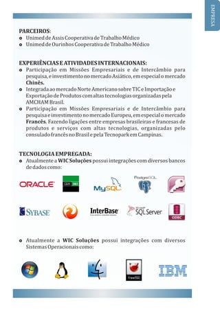 PARCEIROS:
£ Unimed	de	Assis	Cooperativa	de	Trabalho	Médico
£ Unimed	de	Ourinhos	Cooperativa	de	Trabalho	Médico
EXPERIÊNCIAS	E	ATIVIDADES	INTERNACIONAIS:
£ Participação	 em	 Missões	 Empresariais	 e	 de	 Intercâmbio	 para	
pesquisa,	e	investimento	no	mercado	Asiático,	em	especial	o	mercado	
Chinês.
£ Integrada	ao	mercado	Norte	Americano	sobre	TIC	e	Importação	e		
						Exportação	de	Produtos	com	altas	tecnologias	organizadas	pela	
						AMCHAM	Brasil.
£ Participação	 em	 Missões	 Empresariais	 e	 de	 Intercâmbio	 para	
pesquisa	e	investimento	no	mercado	Europeu,	em	especial	o	mercado	
Francês.	Fazendo	ligações	entre	empresas	brasileiras	e	francesas	de	
produtos	 e	 serviços	 com	 altas	 tecnologias,	 organizadas	 pelo	
consulado	francês	no	Brasil	e	pela	Tecnopark	em	Campinas.
TECNOLOGIA	EMPREGADA:
£ Atualmente	a	WIC	Soluções	possui	integrações	com	diversos	bancos	
de	dados	como:
£ Atualmente	 a	 WIC	 Soluções	 possui	 integrações	 com	 diversos	
Sistemas	Operacionais	como:	
EMPRESA
 