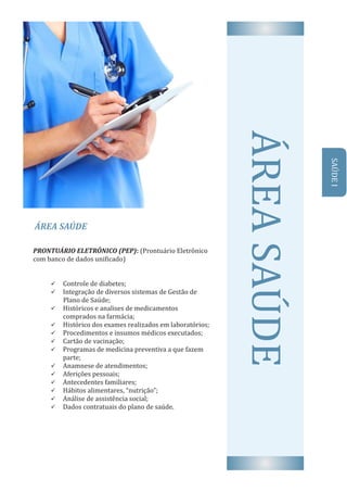 ÁREA	SAÚDE
AREA	SAUDEPRONTUÁRIO	ELETRÔNICO	(PEP):	(Prontuário	Eletrônico	
com	banco	de	dados	uni icado)
ü Controle	de	diabetes;
ü Integração	de	diversos	sistemas	de	Gestão	de
								Plano	de	Saúde;
ü Históricos	e	analises	de	medicamentos	
comprados	na	farmácia;
ü Histórico	dos	exames	realizados	em	laboratórios;
ü Procedimentos	e	insumos	médicos	executados;
ü Cartão	de	vacinação;
ü Programas	de	medicina	preventiva	a	que	fazem	
parte;
ü Anamnese	de	atendimentos;
ü Aferições	pessoais;
ü Antecedentes	familiares;
ü Hábitos	alimentares,	“nutrição”;
ü Análise	de	assistência	social;
ü Dados	contratuais	do	plano	de	saúde.
SAUDE	I
 