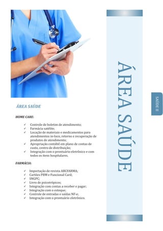 ÁREA	SAÚDE
AREA	SAUDEHOME	CARE:	
ü 		Controle	de	boletim	de	atendimento;
ü 		Farmácia	satélite;
ü Locação	de	materiais	e	medicamentos	para			
atendimentos	in-loco,	retorno	e	recuperação	de	
produtos	de	atendimento;
ü Apropriação	contábil	em	plano	de	contas	de			
custo,	centro	de	distribuição;
ü Integração	com	o	prontuário	eletrônico	e	com	
todos	os	itens	hospitalares.
FARMÁCIA:	
ü 	Importação	de	revista	ABCFARMA;
ü 	Cartões	PBM	e	Funcional	Card;
ü 	SNGPC;
ü 	Livro	de	psicotrópicos;
ü 	Integração	com	contas	a	receber	e	pagar;
ü 	Integração	com	o	estoque;
ü 	Controle	de	entradas	e	saıd́ as	NF-e;
ü 	Integração	com	o	prontuário	eletrônico.
SAUDE	II
 