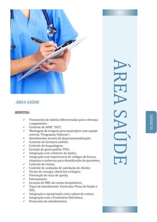 ÁREA	SAÚDE
AREA	SAUDEHOSPITAL:
ü Tratamento	de	tabelas	diferenciadas	para	cobrança								
e	pagamento;
ü 	Controle	de	APAC	“SUS”;
ü Montagem	de	triagem	para	municıṕ ios	com	equipe			
externa	“Programas	Federais”;
ü 	Atendimento	através	de	departamentalização;
ü 	Controle	de	farmácia	satélite;
ü 	Controle	de	hospedagem;
ü 	Geração	de	guias	padrão	TISS;
ü 	Integração	com	coletores	de	dados;
ü Integração	com	impressoras	de	códigos	de	barras,	
etiquetas	e	pulseiras	para	identi icação	de	pacientes;
ü 	Controle	de	visitas;
ü 	Controle	de	avaliação	de	satisfação	do	cliente;	
ü 	Termo	de	cirurgia,	check	list	cirúrgico;
ü 	Prevenção	de	risco	de	queda;
ü 	Faturamento;	
ü 	Geração	de	XML	de	contas	hospitalares;
ü Tipos	de	atendimento:	Particular,	Plano	de	Saúde	e	
SUS;
ü 	Integração	e	apropriação	com	o	plano	de	contas;	
ü 	Integração	com	o	Prontuário	Eletrônico;
ü 	Protocolos	de	atendimentos.
SAUDE	III
 