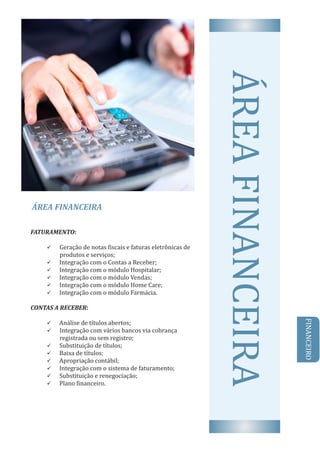 ÁREA	FINANCEIRA
AREA	FINANCEIRAFATURAMENTO:	
ü Geração	de	notas	 iscais	e	faturas	eletrônicas	de	
produtos	e	serviços;
ü 		Integração	com	o	Contas	a	Receber;
ü 		Integração	com	o	módulo	Hospitalar;
ü 		Integração	com	o	módulo	Vendas;
ü 		Integração	com	o	módulo	Home	Care;
ü 		Integração	com	o	módulo	Farmácia.
CONTAS	A	RECEBER:	
ü 		Análise	de	tıt́ ulos	abertos;
ü Integração	com	vários	bancos	via	cobrança					
registrada	ou	sem	registro;
ü 		Substituição	de	tıt́ ulos;
ü 		Baixa	de	tıt́ ulos;
ü 		Apropriação	contábil;
ü 		Integração	com	o	sistema	de	faturamento;
ü 		Substituição	e	renegociação;
ü 		Plano	 inanceiro.
FINANCEIRO
 