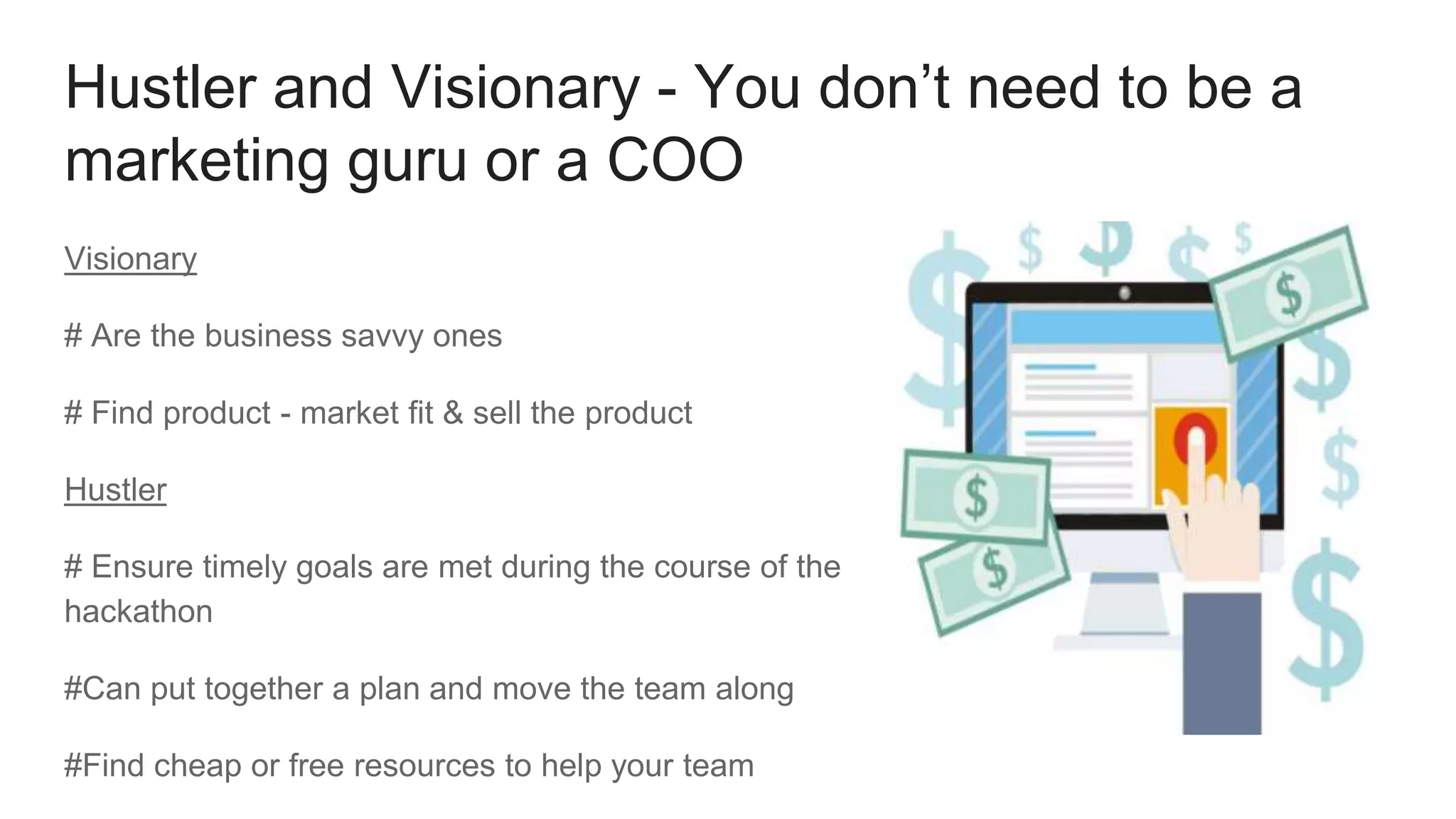 Hustler and Visionary - You don’t need to be a
marketing guru or a COO
Visionary
# Are the business savvy ones
# Find product - market fit & sell the product
Hustler
# Ensure timely goals are met during the course of the
hackathon
#Can put together a plan and move the team along
#Find cheap or free resources to help your team
 
