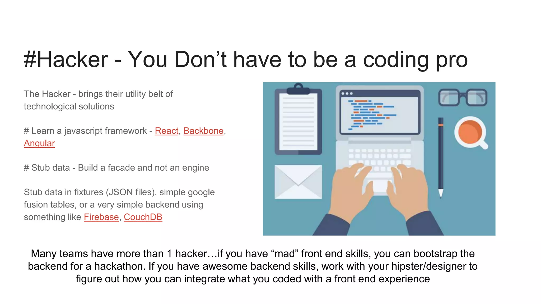 The Hacker - brings their utility belt of
technological solutions
# Learn a javascript framework - React, Backbone,
Angular
# Stub data - Build a facade and not an engine
Stub data in fixtures (JSON files), simple google
fusion tables, or a very simple backend using
something like Firebase, CouchDB
#Hacker - You Don’t have to be a coding pro
Many teams have more than 1 hacker…if you have “mad” front end skills, you can bootstrap the
backend for a hackathon. If you have awesome backend skills, work with your hipster/designer to
figure out how you can integrate what you coded with a front end experience
 