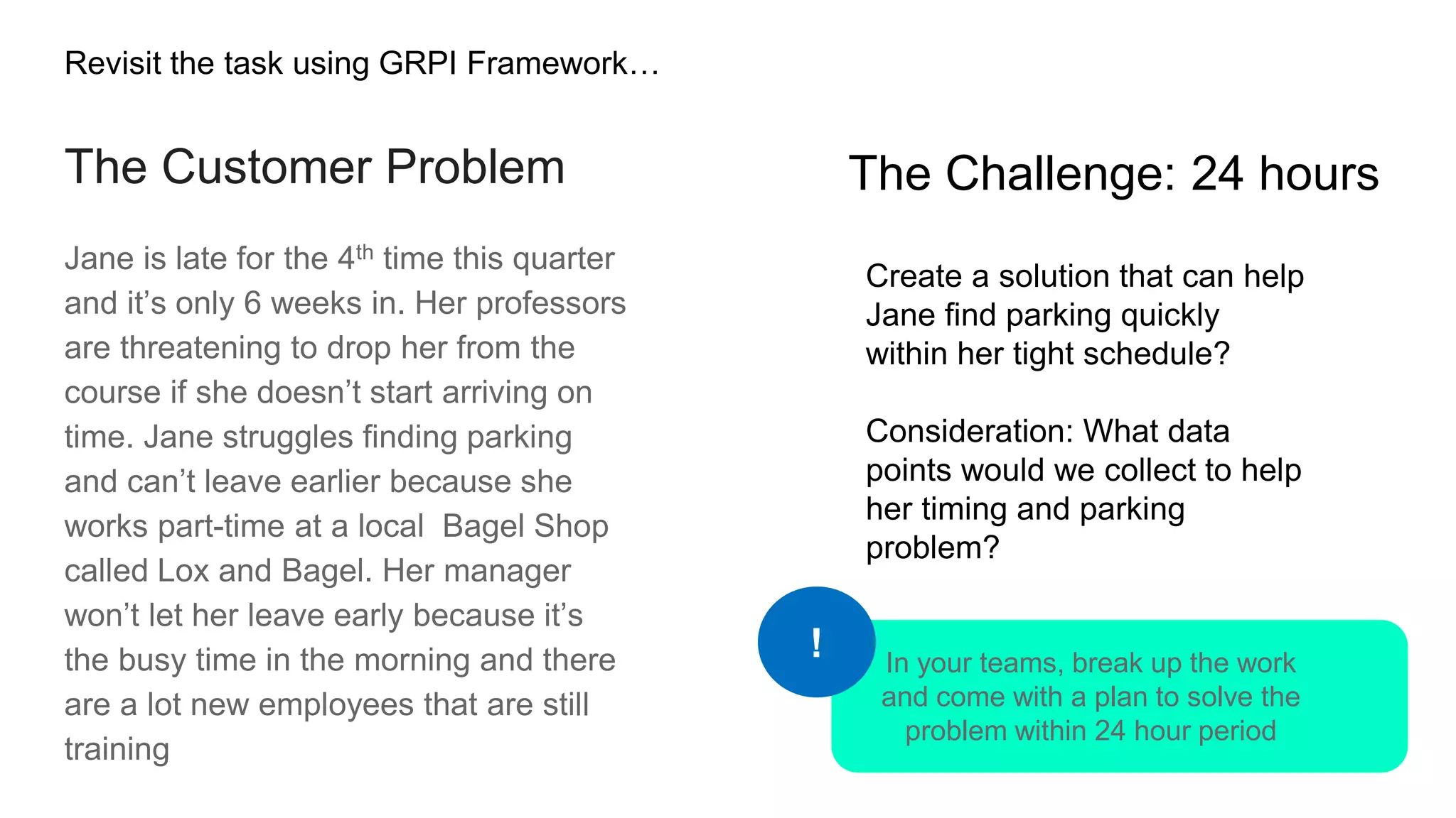 The Customer Problem
Jane is late for the 4th time this quarter
and it’s only 6 weeks in. Her professors
are threatening to drop her from the
course if she doesn’t start arriving on
time. Jane struggles finding parking
and can’t leave earlier because she
works part-time at a local Bagel Shop
called Lox and Bagel. Her manager
won’t let her leave early because it’s
the busy time in the morning and there
are a lot new employees that are still
training
Create a solution that can help
Jane find parking quickly
within her tight schedule?
Consideration: What data
points would we collect to help
her timing and parking
problem?
The Challenge: 24 hours
In your teams, break up the work
and come with a plan to solve the
problem within 24 hour period
!
Revisit the task using GRPI Framework…
 