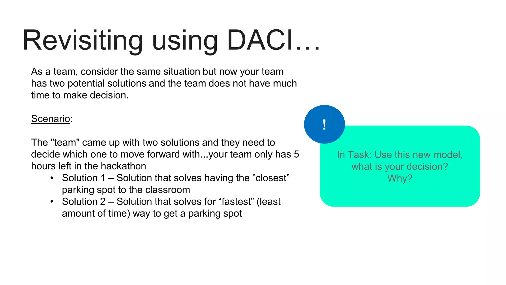 Revisiting using DACI…
As a team, consider the same situation but now your team
has two potential solutions and the team does not have much
time to make decision.
Scenario:
The "team" came up with two solutions and they need to
decide which one to move forward with...your team only has 5
hours left in the hackathon
• Solution 1 – Solution that solves having the ”closest”
parking spot to the classroom
• Solution 2 – Solution that solves for “fastest” (least
amount of time) way to get a parking spot
In Task: Use this new model,
what is your decision?
Why?
!
 