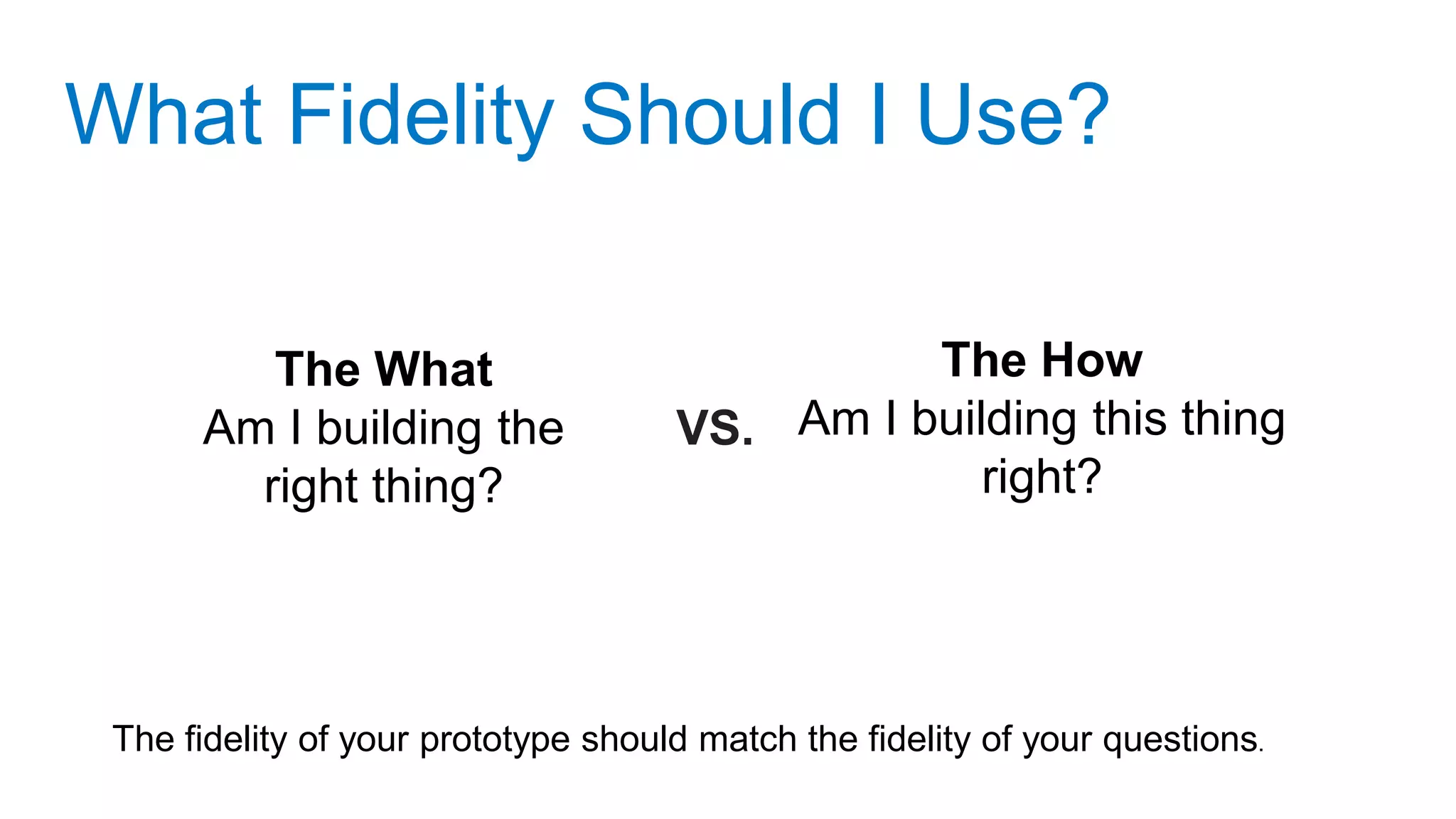 What Fidelity Should I Use?
The fidelity of your prototype should match the fidelity of your questions.
The What
Am I building the
right thing?
The How
Am I building this thing
right?
VS.
 