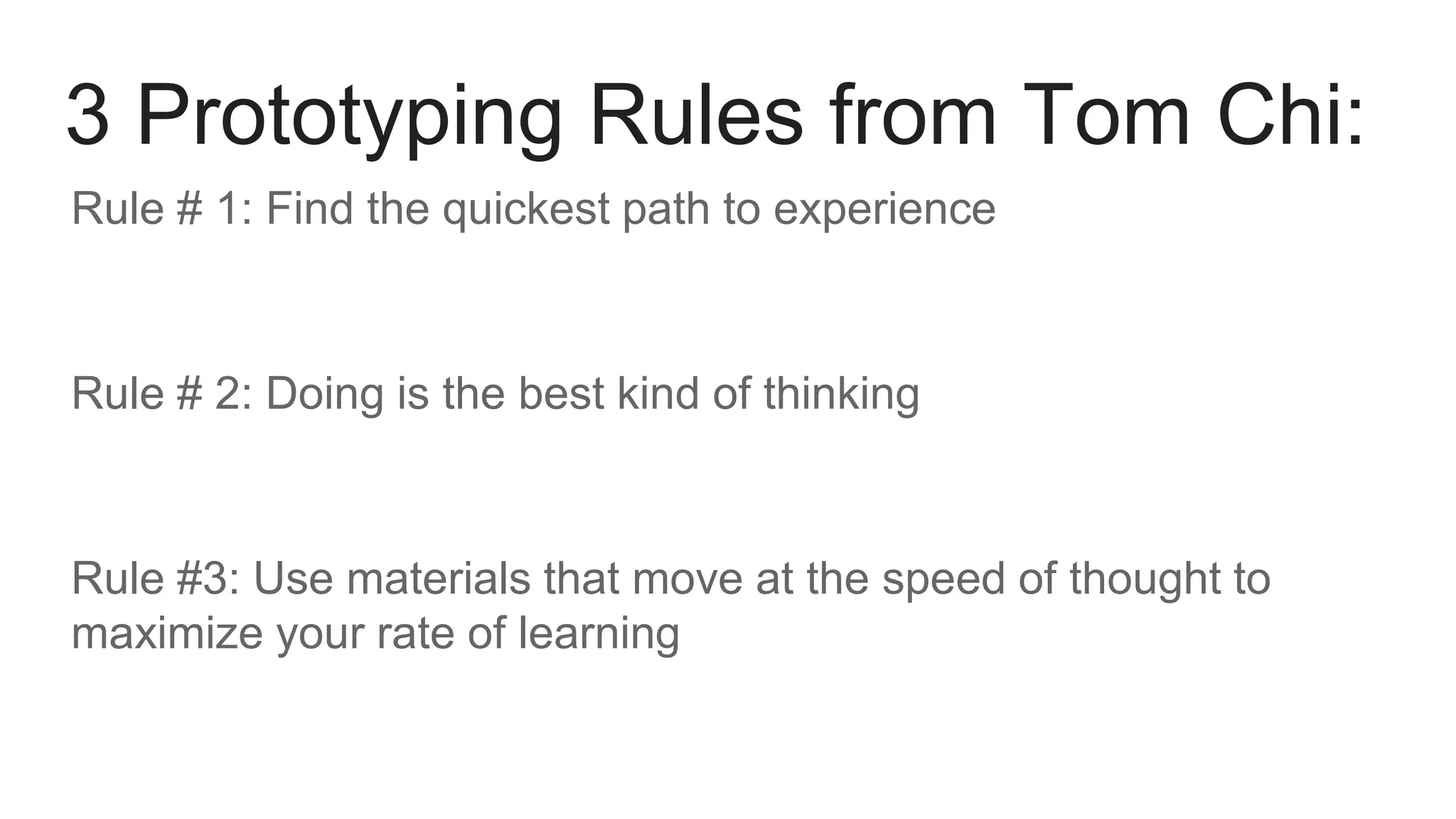 Rule # 1: Find the quickest path to experience
Rule # 2: Doing is the best kind of thinking
Rule #3: Use materials that move at the speed of thought to
maximize your rate of learning
3 Prototyping Rules from Tom Chi:
 