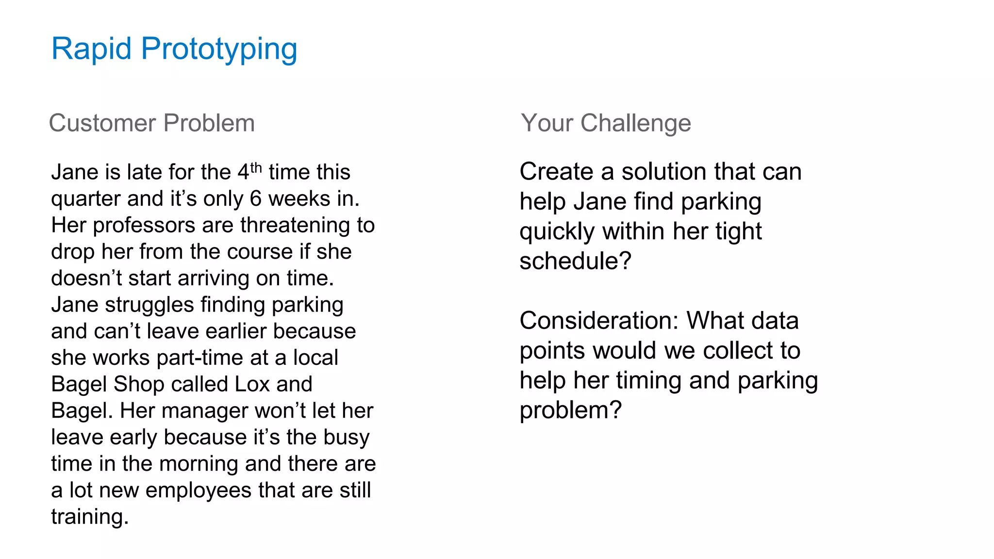 Rapid Prototyping
Customer Problem
Jane is late for the 4th time this
quarter and it’s only 6 weeks in.
Her professors are threatening to
drop her from the course if she
doesn’t start arriving on time.
Jane struggles finding parking
and can’t leave earlier because
she works part-time at a local
Bagel Shop called Lox and
Bagel. Her manager won’t let her
leave early because it’s the busy
time in the morning and there are
a lot new employees that are still
training.
Create a solution that can
help Jane find parking
quickly within her tight
schedule?
Consideration: What data
points would we collect to
help her timing and parking
problem?
Your Challenge
 