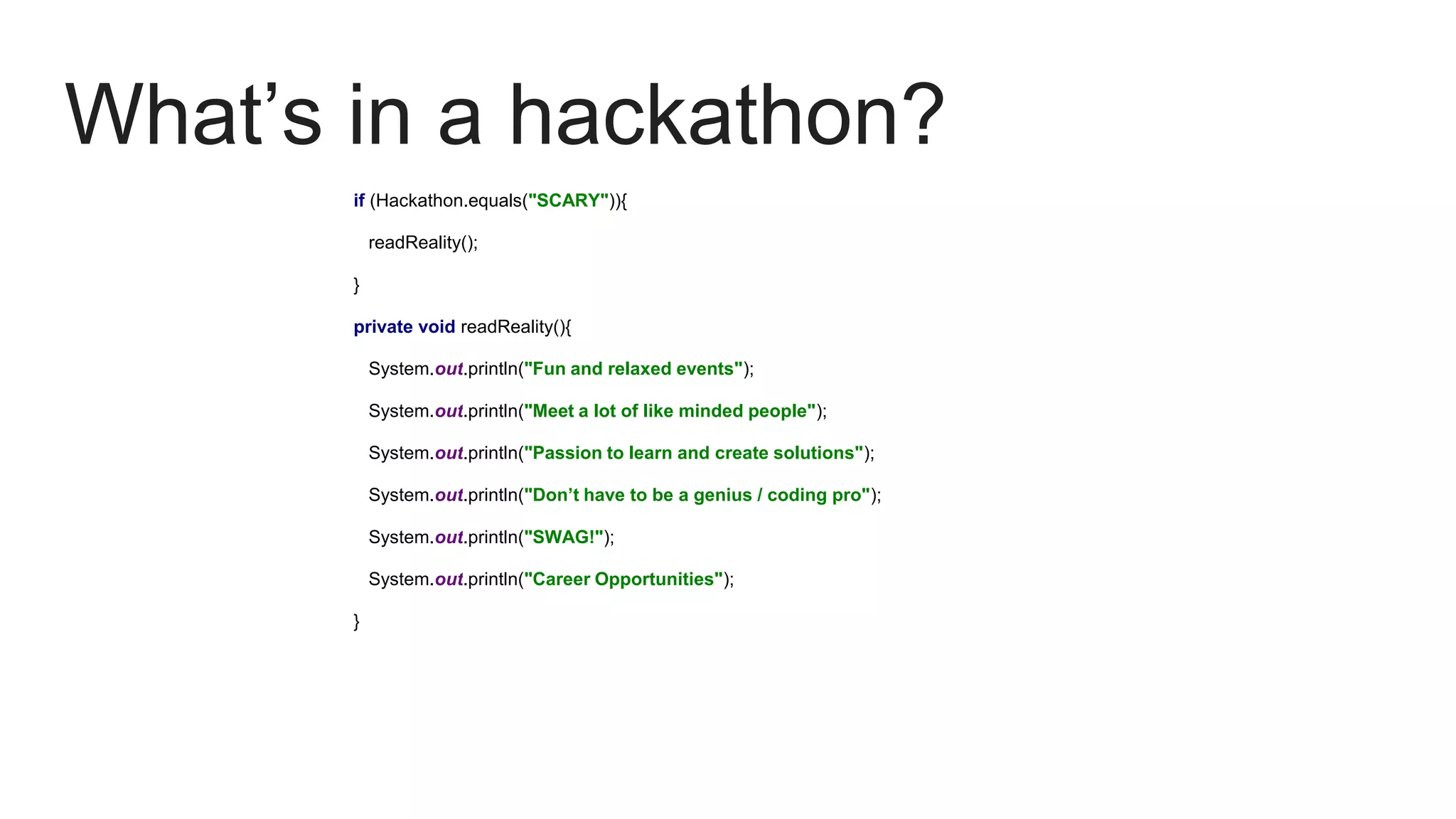 What’s in a hackathon?
if (Hackathon.equals("SCARY")){
readReality();
}
private void readReality(){
System.out.println("Fun and relaxed events");
System.out.println("Meet a lot of like minded people");
System.out.println("Passion to learn and create solutions");
System.out.println("Don’t have to be a genius / coding pro");
System.out.println("SWAG!");
System.out.println("Career Opportunities");
}
 