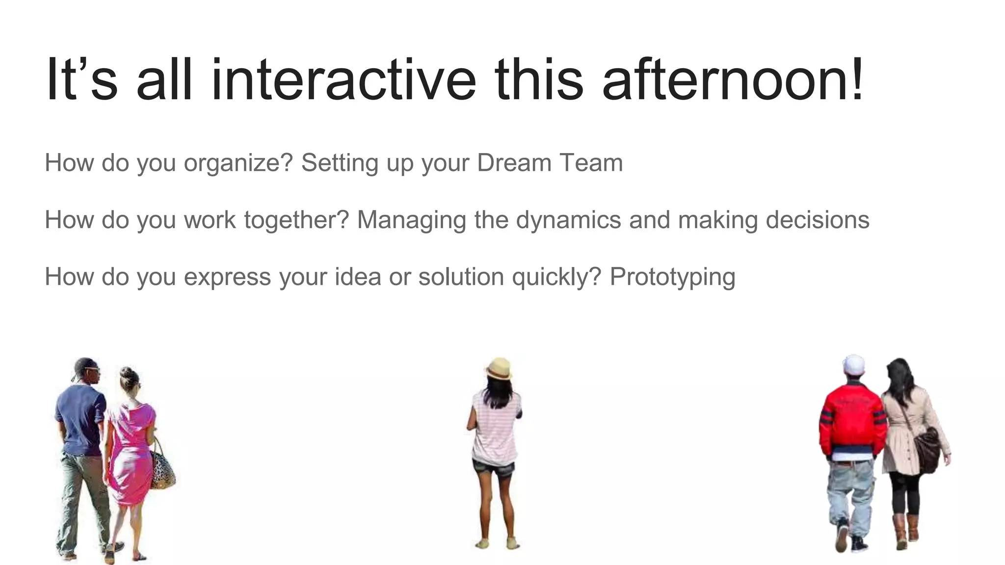 It’s all interactive this afternoon!
How do you organize? Setting up your Dream Team
How do you work together? Managing the dynamics and making decisions
How do you express your idea or solution quickly? Prototyping
 
