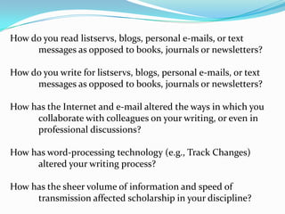 How do you read listservs, blogs, personal e-mails, or text 	messages as opposed to books, journals or newsletters?  How do you write for listservs, blogs, personal e-mails, or text 	messages as opposed to books, journals or newsletters?  How has the Internet and e-mail altered the ways in which you 	collaborate with colleagues on your writing, or even in 	professional discussions?How has word-processing technology (e.g., Track Changes) 	altered your writing process? How has the sheer volume of information and speed of 	transmission affected scholarship in your discipline?