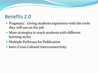 Benefits 2.0Pragmatic:  Giving students experience with the tools they will use on the jobMore strategies to reach students with different learning stylesMultiple Pathways for PublicationInter/Cross Cultural Interconnectivity
