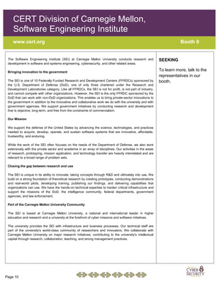 Page 10
CERT Division of Carnegie Mellon,
Software Engineering Institute
www.cert.org Booth 8
The Software Engineering Institute (SEI) at Carnegie Mellon University conducts research and
development in software and systems engineering, cybersecurity, and other related areas.
Bringing innovation to the government
The SEI is one of 10 Federally Funded Research and Development Centers (FFRDCs) sponsored by
the U.S. Department of Defense (DoD), one of only three chartered under the Research and
Development Laboratories category. Like all FFRDCs, the SEI is not for profit, is not part of industry,
and cannot compete with other organizations. However, the SEI is the only FFRDC sponsored by the
DoD that can work with non-DoD organizations. This enables us to bring private-sector innovations to
the government in addition to the innovative and collaborative work we do with the university and with
government agencies. We support government initiatives by conducting research and development
that is objective, long-term, and free from the constraints of commercialism.
Our Mission
We support the defense of the United States by advancing the science, technologies, and practices
needed to acquire, develop, operate, and sustain software systems that are innovative, affordable,
trustworthy, and enduring.
While the work of the SEI often focuses on the needs of the Department of Defense, we also work
extensively with the private sector and academia in an array of disciplines. Our activities in the areas
of research, prototyping, mission application, and technology transfer are heavily interrelated and are
relevant to a broad range of problem sets.
Closing the gap between research and use
The SEI is unique in its ability to innovate, taking concepts through R&D and ultimately into use. We
build on a strong foundation of theoretical research by creating prototypes, conducting demonstrations
and real-world pilots, developing training, publishing our findings, and delivering capabilities that
organizations can use. We have the hands-on technical expertise to harden critical infrastructure and
support the missions of the DoD, the intelligence community, federal departments, government
agencies, and law enforcement.
Part of the Carnegie Mellon University Community
The SEI is based at Carnegie Mellon University, a national and international leader in higher
education and research and a university at the forefront of cyber missions and software initiatives.
The university provides the SEI with infrastructure and business processes. Our technical staff are
part of the university's world-class community of researchers and innovators. We collaborate with
Carnegie Mellon University on major research initiatives, contributing to the university's intellectual
capital through research, collaboration, teaching, and strong management practices.
SEEKING
To learn more, talk to the
representatives in our
booth.
 