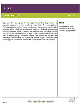 Page 11
Cisco
www.cisco.com Booth B
Cybersecurity is our top priority in the Security and Trust Organization. It
includes investment in our people, process, technology and polices.
Pervasive security requires employees, vendors, partners, and customers to
understand their role in the cybersecurity equation. Embedding processes
into the business helps us identify vulnerabilities and remediate issues
quickly. Cisco continually invests in security and resilience innovations that
help to mitigate today’s advanced threats. Our policies are designed to
protect your organization and investments across people, processes, and
technology. www.cisco.com/c/en/us/about/careers/university/software.html
HIRING
Please see the hiring
representatives in our
booth for open positions.
 